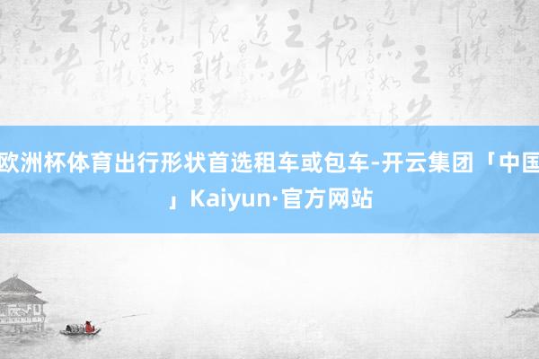 欧洲杯体育出行形状首选租车或包车-开云集团「中国」Kaiyu