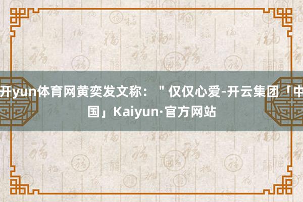 开yun体育网黄奕发文称：＂仅仅心爱-开云集团「中国」Kai