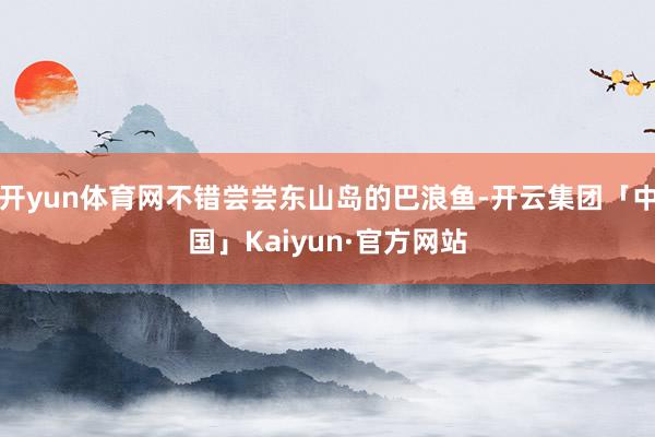 开yun体育网不错尝尝东山岛的巴浪鱼-开云集团「中国」Kai