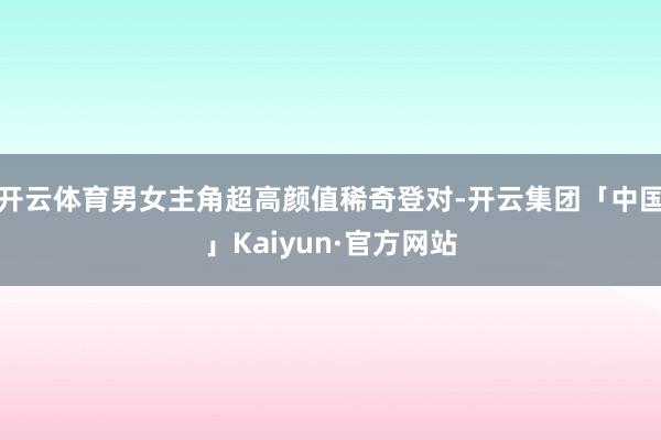 开云体育男女主角超高颜值稀奇登对-开云集团「中国」Kaiyu