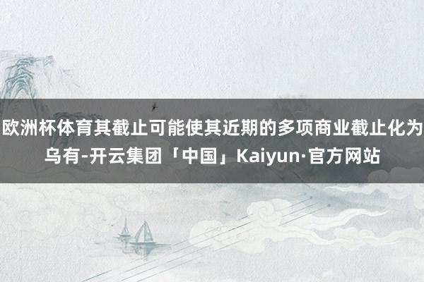 欧洲杯体育其截止可能使其近期的多项商业截止化为乌有-开云集团