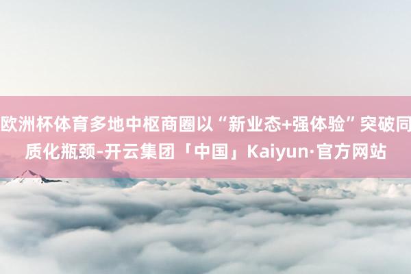 欧洲杯体育多地中枢商圈以“新业态+强体验”突破同质化瓶颈-开