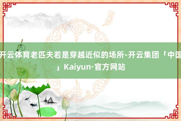 开云体育老匹夫若是穿越近似的场所-开云集团「中国」Kaiyu