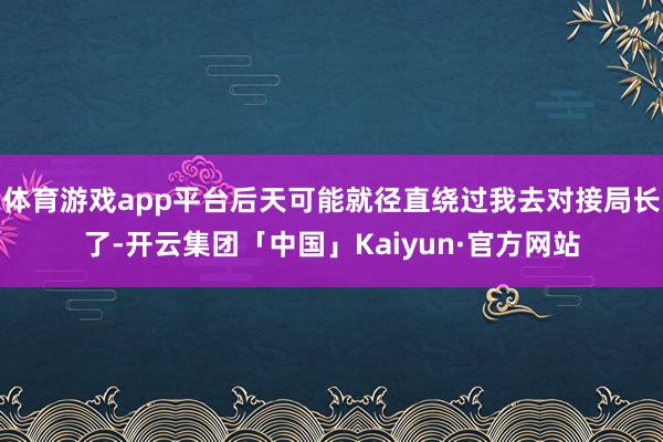 体育游戏app平台后天可能就径直绕过我去对接局长了-开云集团