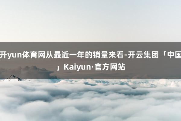开yun体育网从最近一年的销量来看-开云集团「中国」Kaiy