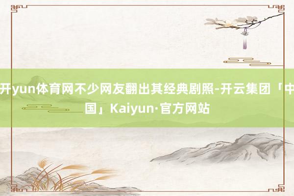开yun体育网不少网友翻出其经典剧照-开云集团「中国」Kai