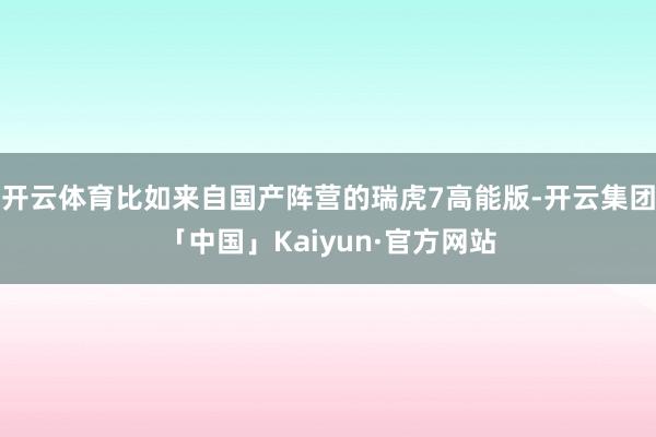开云体育比如来自国产阵营的瑞虎7高能版-开云集团「中国」Ka