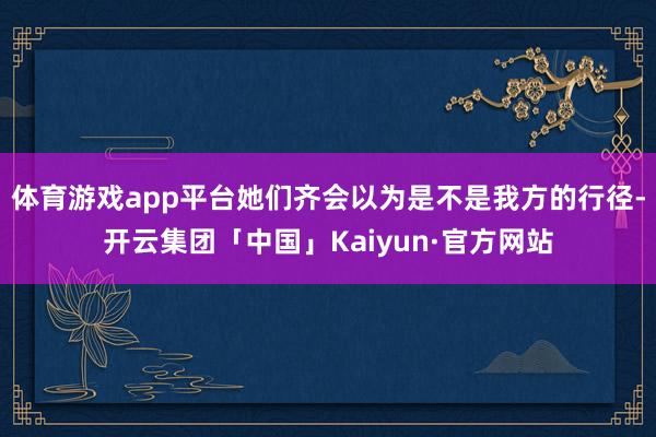 体育游戏app平台她们齐会以为是不是我方的行径-开云集团「中