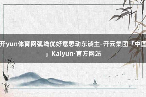 开yun体育网弧线优好意思动东谈主-开云集团「中国」Kaiy