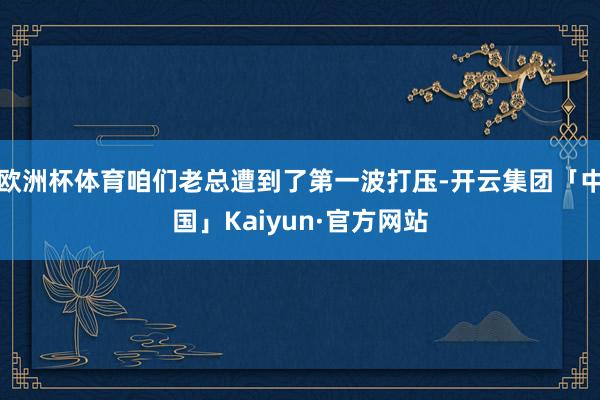 欧洲杯体育咱们老总遭到了第一波打压-开云集团「中国」Kaiy