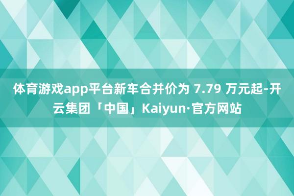 体育游戏app平台新车合并价为 7.79 万元起-开云集团「