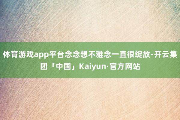 体育游戏app平台念念想不雅念一直很绽放-开云集团「中国」K