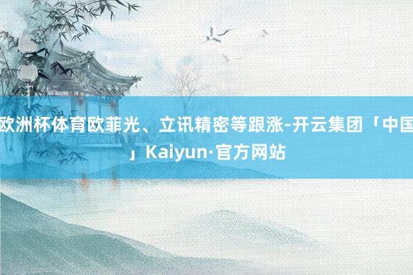 欧洲杯体育欧菲光、立讯精密等跟涨-开云集团「中国」Kaiyu