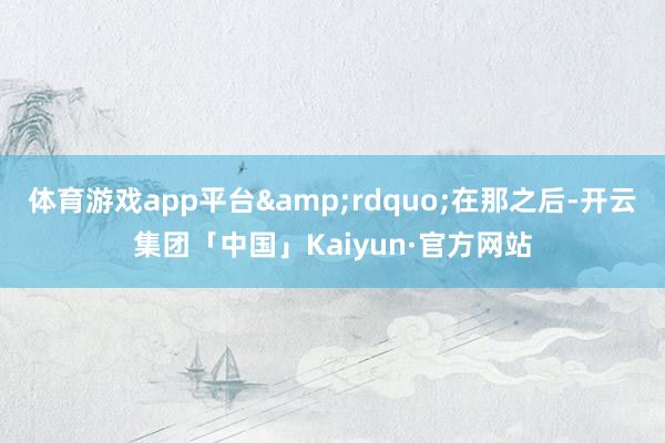 体育游戏app平台&rdquo;在那之后-开云集团「