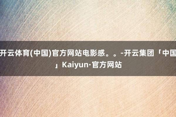 开云体育(中国)官方网站电影感。。-开云集团「中国」Kaiy