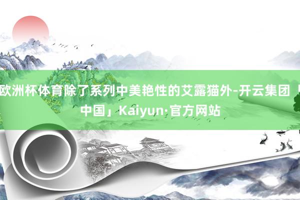欧洲杯体育除了系列中美艳性的艾露猫外-开云集团「中国」Kai