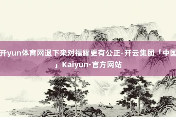开yun体育网退下来对福耀更有公正-开云集团「中国」Kaiy