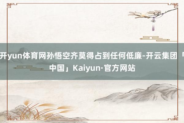 开yun体育网孙悟空齐莫得占到任何低廉-开云集团「中国」Ka