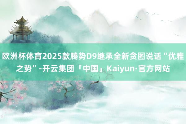 欧洲杯体育2025款腾势D9继承全新贪图说话“优雅之势”-开