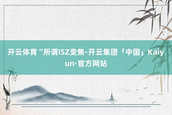 开云体育　　“所谓ISZ变焦-开云集团「中国」Kaiyun·