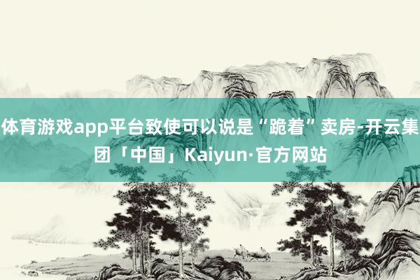 体育游戏app平台致使可以说是“跪着”卖房-开云集团「中国」