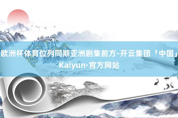 欧洲杯体育位列同期亚洲剧集前方-开云集团「中国」Kaiyun 欧洲杯体育位列同期亚洲剧集前方-开云集团「中国」Kaiyun