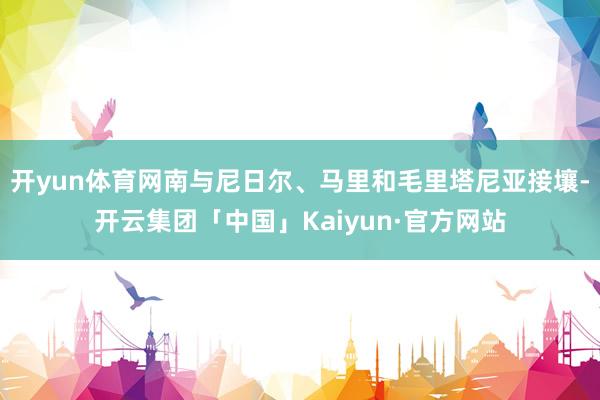 开yun体育网南与尼日尔、马里和毛里塔尼亚接壤-开云集团「中 开yun体育网南与尼日尔、马里和毛里塔尼亚接壤-开云集团「中