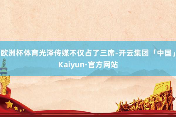 欧洲杯体育光泽传媒不仅占了三席-开云集团「中国」Kaiyun 欧洲杯体育光泽传媒不仅占了三席-开云集团「中国」Kaiyun