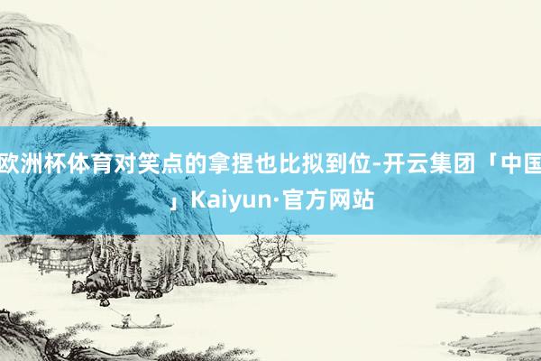 欧洲杯体育对笑点的拿捏也比拟到位-开云集团「中国」Kaiyu 欧洲杯体育对笑点的拿捏也比拟到位-开云集团「中国」Kaiyu