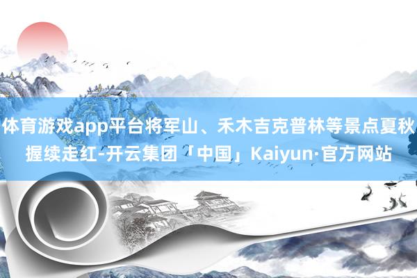 体育游戏app平台将军山、禾木吉克普林等景点夏秋握续走红-开 体育游戏app平台将军山、禾木吉克普林等景点夏秋握续走红-开