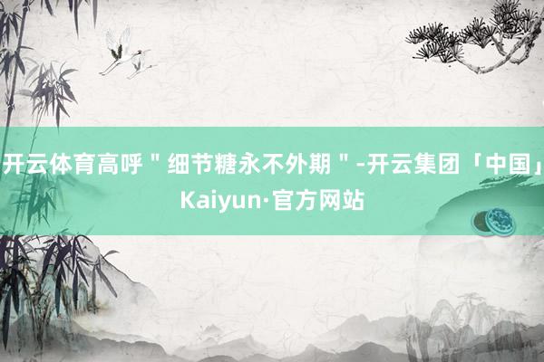 开云体育高呼"细节糖永不外期"-开云集团「中国」Kaiyun 开云体育高呼"细节糖永不外期"-开云集团「中国」Kaiyun