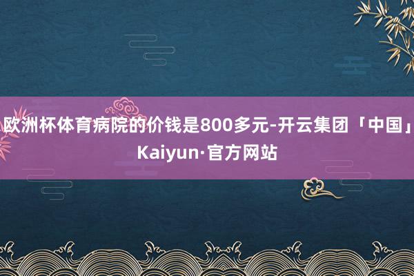 欧洲杯体育病院的价钱是800多元-开云集团「中国」Kaiyu 欧洲杯体育病院的价钱是800多元-开云集团「中国」Kaiyu