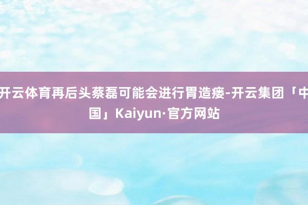 开云体育再后头蔡磊可能会进行胃造瘘-开云集团「中国」Kaiy 开云体育再后头蔡磊可能会进行胃造瘘-开云集团「中国」Kaiy