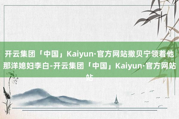 开云集团「中国」Kaiyun·官方网站撒贝宁领着他那洋媳妇李 开云集团「中国」Kaiyun·官方网站撒贝宁领着他那洋媳妇李