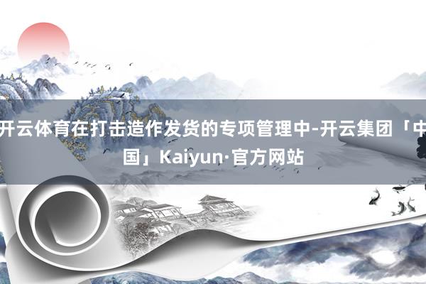 开云体育在打击造作发货的专项管理中-开云集团「中国」Kaiyun·官方网站