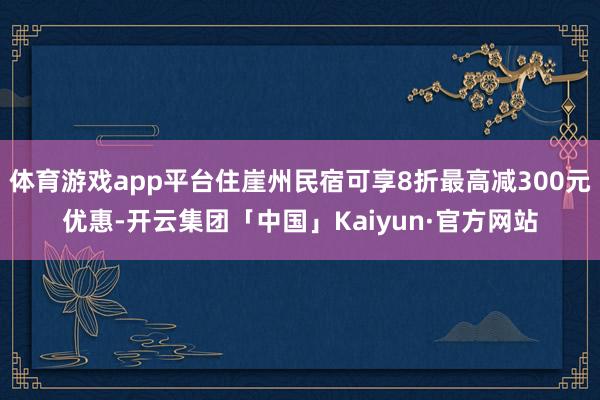 体育游戏app平台住崖州民宿可享8折最高减300元优惠-开云集团「中国」Kaiyun·官方网站