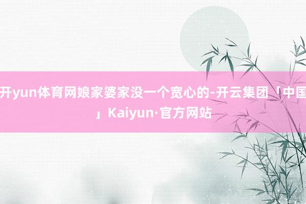 开yun体育网娘家婆家没一个宽心的-开云集团「中国」Kaiyun·官方网站