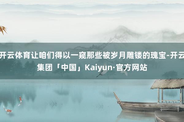开云体育让咱们得以一窥那些被岁月雕镂的瑰宝-开云集团「中国」Kaiyun·官方网站