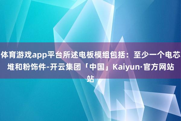 体育游戏app平台所述电板模组包括:至少一个电芯堆和粉饰件-开云集团「中国」Kaiyun·官方网站
