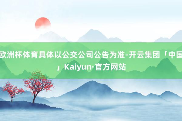 欧洲杯体育具体以公交公司公告为准-开云集团「中国」Kaiyu