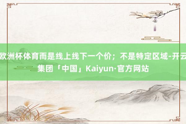 欧洲杯体育而是线上线下一个价;不是特定区域-开云集团「中国」Kaiyun·官方网站