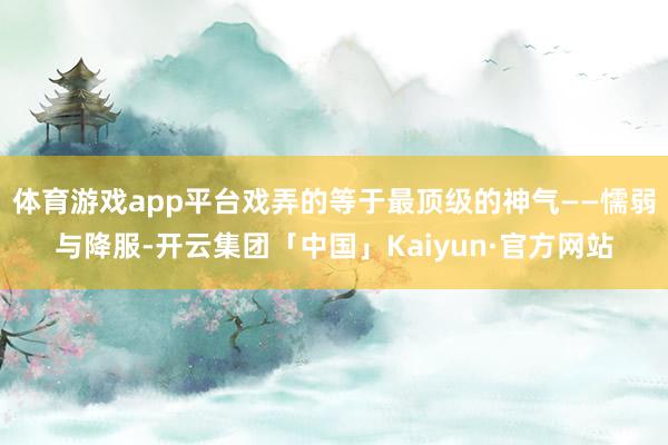 体育游戏app平台戏弄的等于最顶级的神气——懦弱与降服-开云集团「中国」Kaiyun·官方网站