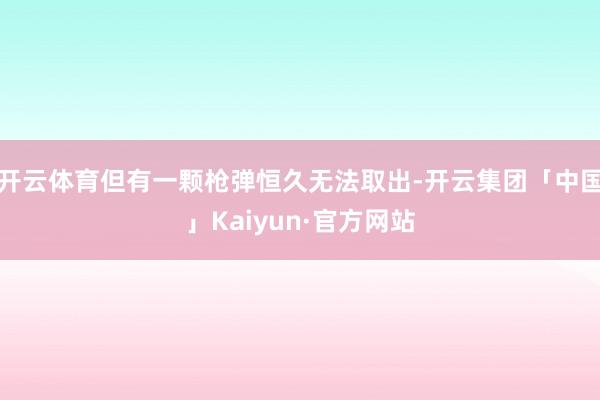 开云体育但有一颗枪弹恒久无法取出-开云集团「中国」Kaiyun·官方网站