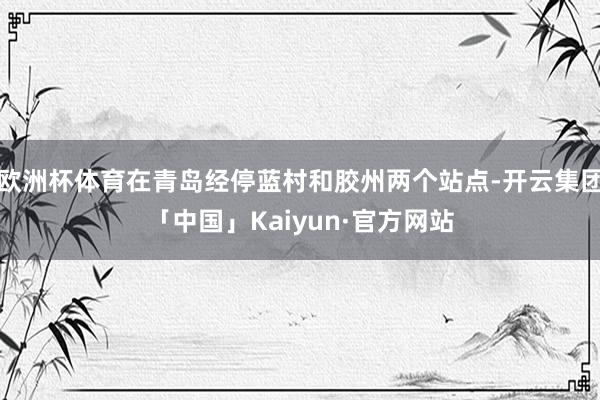 欧洲杯体育在青岛经停蓝村和胶州两个站点-开云集团「中国」Kaiyun·官方网站