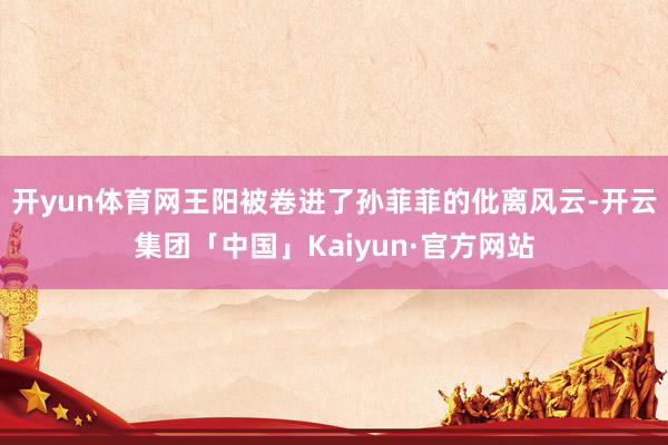 开yun体育网王阳被卷进了孙菲菲的仳离风云-开云集团「中国」Kaiyun·官方网站