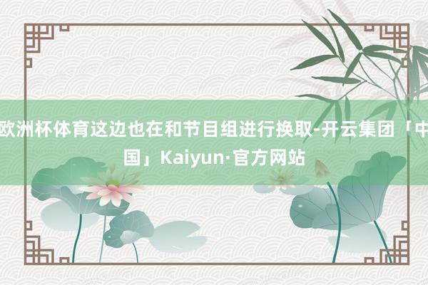 欧洲杯体育这边也在和节目组进行换取-开云集团「中国」Kaiyun·官方网站