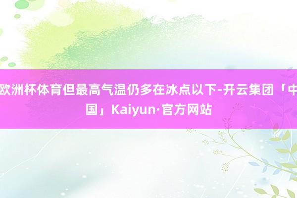 欧洲杯体育但最高气温仍多在冰点以下-开云集团「中国」Kaiy