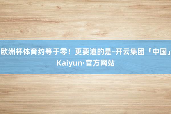 欧洲杯体育约等于零！更要道的是-开云集团「中国」Kaiyun