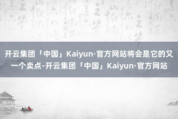 开云集团「中国」Kaiyun·官方网站将会是它的又一个卖点-