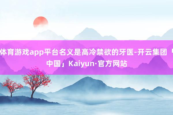 体育游戏app平台名义是高冷禁欲的牙医-开云集团「中国」Ka